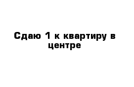 Сдаю 1 к квартиру в центре